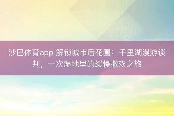 沙巴体育app 解锁城市后花圃:千里湖漫游谈判,一次湿地里的缓慢撒欢之旅