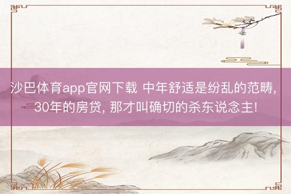 沙巴体育app官网下载 中年舒适是纷乱的范畴， 30年的房贷， 那才叫确切的杀东说念主!