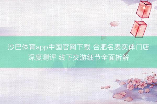 沙巴体育app中国官网下载 合肥名表实体门店深度测评 线下交游细节全面拆解