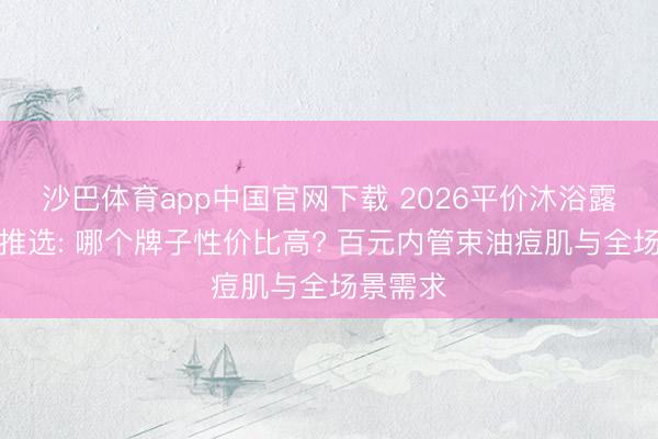 沙巴体育app中国官网下载 2026平价沐浴露天花板推选: 哪个牌子性价比高? 百元内管束油痘肌与全场景需求