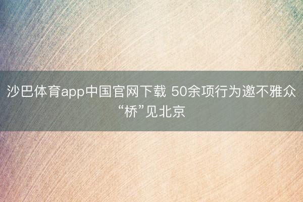 沙巴体育app中国官网下载 50余项行为邀不雅众“桥”见北京
