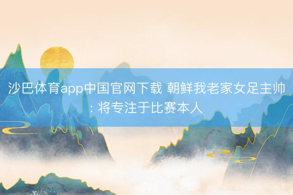沙巴体育app中国官网下载 朝鲜我老家女足主帅: 将专注于比赛本人