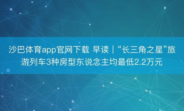 沙巴体育app官网下载 早读｜“长三角之星”旅游列车3种房型东说念主均最低2.2万元