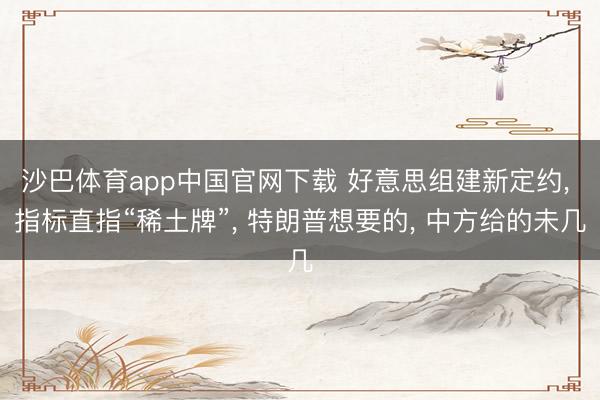 沙巴体育app中国官网下载 好意思组建新定约， 指标直指“稀土牌”， 特朗普想要的， 中方给的未几