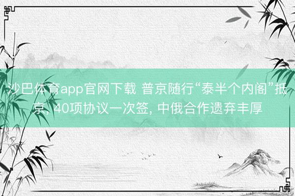 沙巴体育app官网下载 普京随行“泰半个内阁”抵京， 40项协议一次签， 中俄合作遗弃丰厚