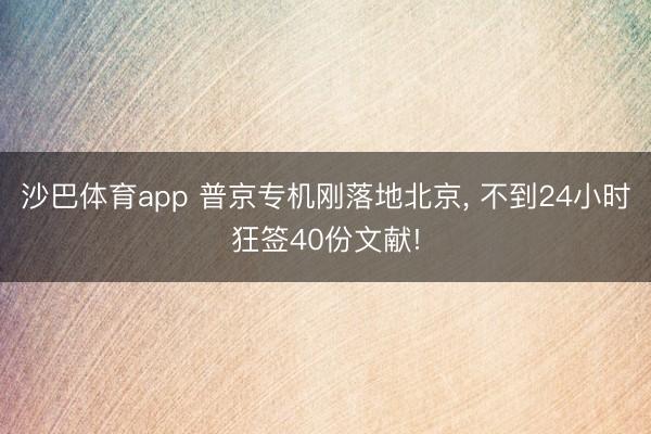 沙巴体育app 普京专机刚落地北京， 不到24小时狂签40份文献!