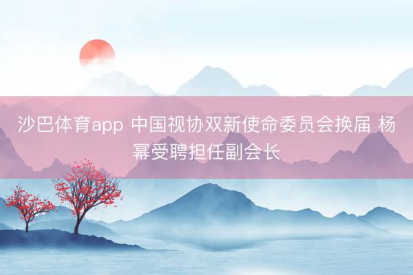 沙巴体育app 中国视协双新使命委员会换届 杨幂受聘担任副会长
