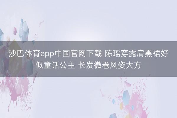 沙巴体育app中国官网下载 陈瑶穿露肩黑裙好似童话公主 长发微卷风姿大方