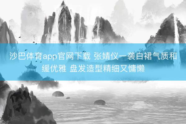 沙巴体育app官网下载 张婧仪一袭白裙气质和缓优雅 盘发造型精细又慵懒