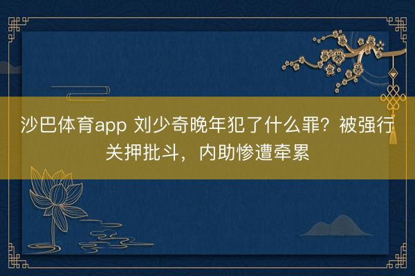 沙巴体育app 刘少奇晚年犯了什么罪？被强行关押批斗，内助惨遭牵累