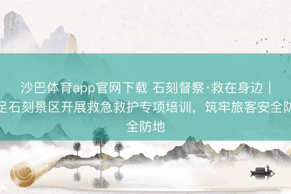 沙巴体育app官网下载 石刻督察·救在身边｜大足石刻景区开展救急救护专项培训，筑牢旅客安全防地