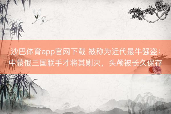沙巴体育app官网下载 被称为近代最牛强盗：中蒙俄三国联手才将其剿灭，头颅被长久保存