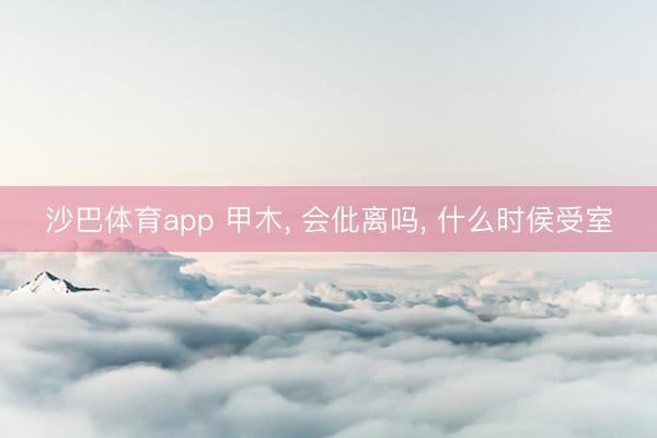 沙巴体育app 甲木， 会仳离吗， 什么时侯受室