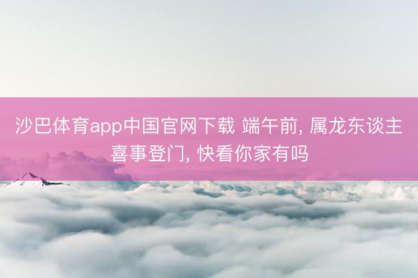 沙巴体育app中国官网下载 端午前， 属龙东谈主喜事登门， 快看你家有吗