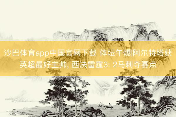 沙巴体育app中国官网下载 体坛午爆|阿尔特塔获英超最好主帅， 西决雷霆3: 2马刺夺赛点
