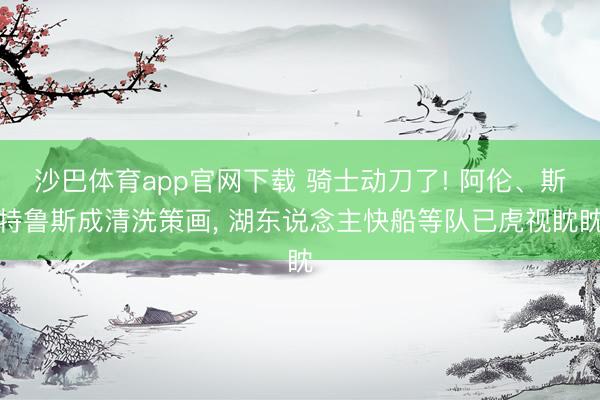 沙巴体育app官网下载 骑士动刀了! 阿伦、斯特鲁斯成清洗策画， 湖东说念主快船等队已虎视眈眈