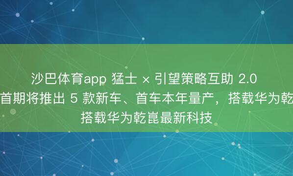沙巴体育app 猛士 × 引望策略互助 2.0 负责开动：首期将推出 5 款新车、首车本年量产，搭载华为乾崑最新科技
