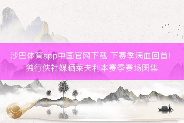 沙巴体育app中国官网下载 下赛季满血回首! 独行侠社媒晒莱夫利本赛季赛场图集