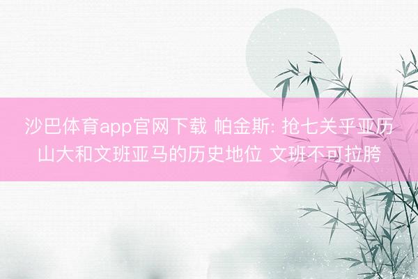 沙巴体育app官网下载 帕金斯: 抢七关乎亚历山大和文班亚马的历史地位 文班不可拉胯