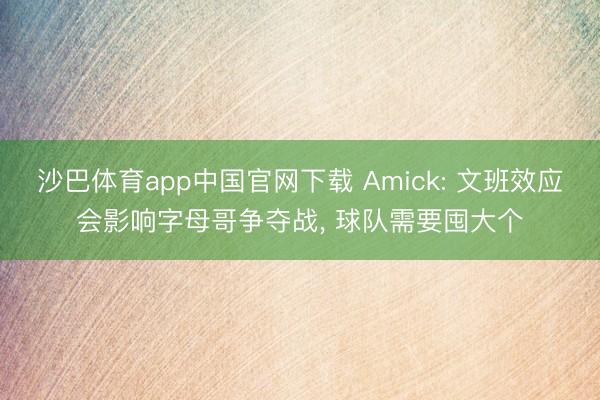 沙巴体育app中国官网下载 Amick: 文班效应会影响字母哥争夺战， 球队需要囤大个