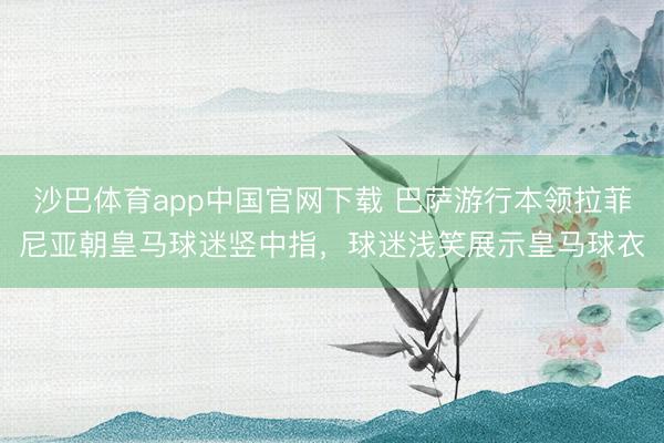 沙巴体育app中国官网下载 巴萨游行本领拉菲尼亚朝皇马球迷竖中指，球迷浅笑展示皇马球衣
