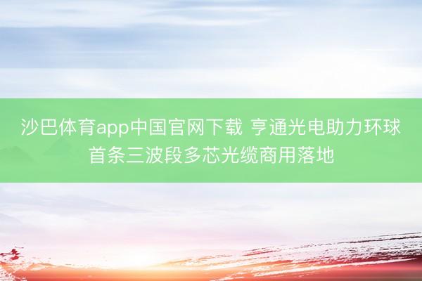 沙巴体育app中国官网下载 亨通光电助力环球首条三波段多芯光缆商用落地
