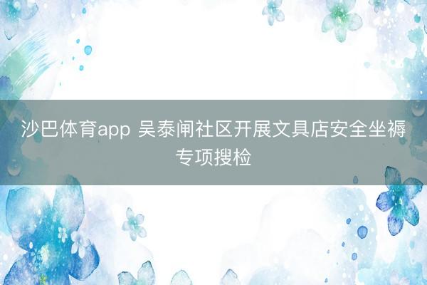 沙巴体育app 吴泰闸社区开展文具店安全坐褥专项搜检