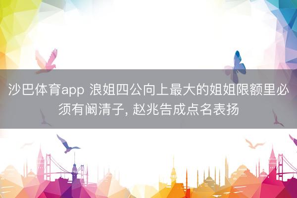 沙巴体育app 浪姐四公向上最大的姐姐限额里必须有阚清子， 赵兆告成点名表扬
