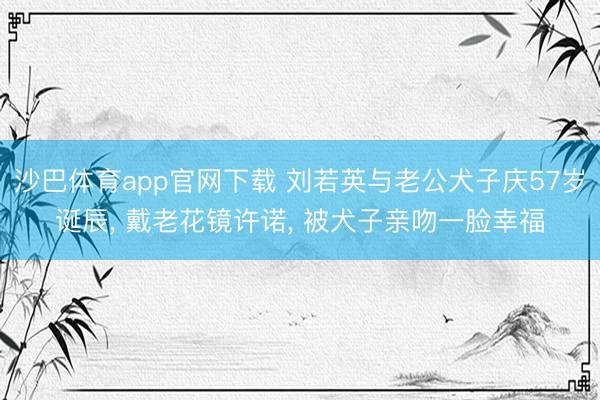 沙巴体育app官网下载 刘若英与老公犬子庆57岁诞辰， 戴老花镜许诺， 被犬子亲吻一脸幸福
