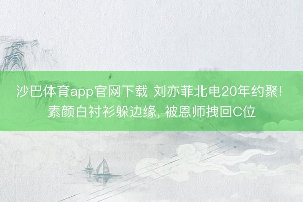 沙巴体育app官网下载 刘亦菲北电20年约聚! 素颜白衬衫躲边缘， 被恩师拽回C位