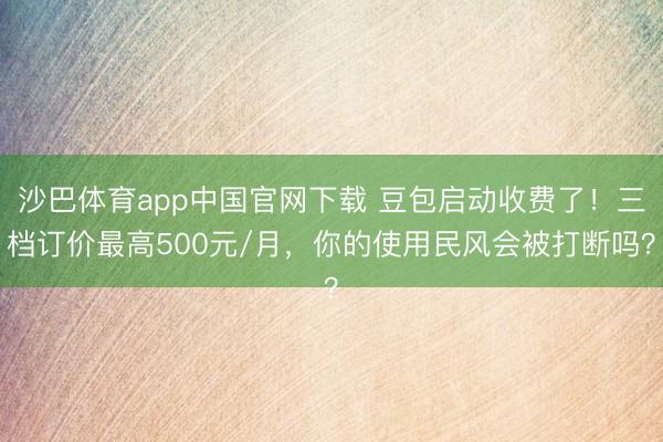 沙巴体育app中国官网下载 豆包启动收费了!三档订价最高500元/月,你的使用民风会被打断吗?