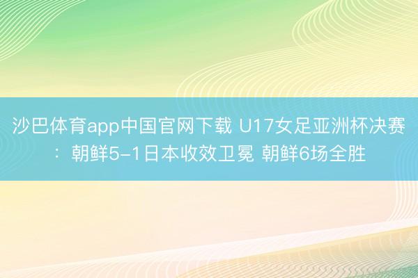 沙巴体育app中国官网下载 U17女足亚洲杯决赛：朝鲜5-1日本收效卫冕 朝鲜6场全胜