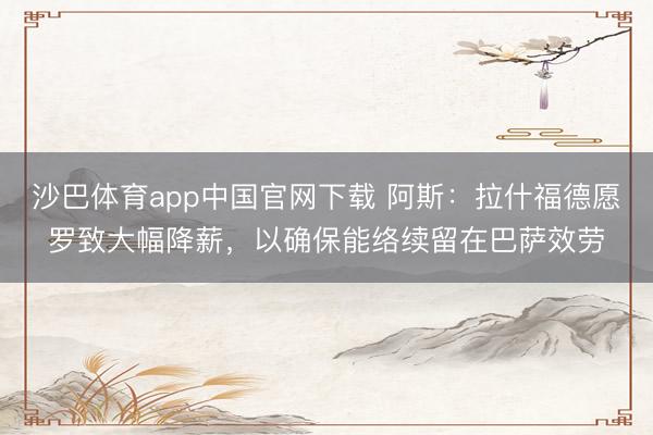 沙巴体育app中国官网下载 阿斯：拉什福德愿罗致大幅降薪，以