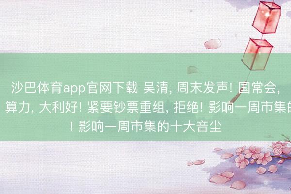 沙巴体育app官网下载 吴清， 周末发声! 国常会， 重磅部署! 算力， 大利好! 紧要钞票重组， 拒绝! 影响一周市集的十大音尘