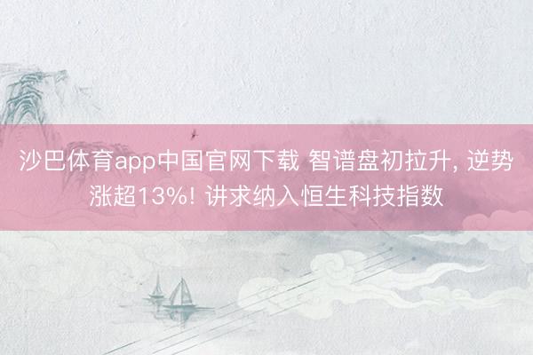 沙巴体育app中国官网下载 智谱盘初拉升， 逆势涨超13%! 讲求纳入恒生科技指数
