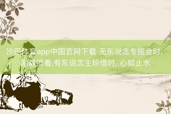 沙巴体育app中国官网下载 无东说念专揽会时， 刚毅抓着;有东说念主珍惜时， 心如止水