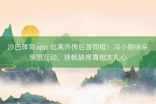 沙巴体育app 仳离外传后首同框！冯小刚徐朵亲密互动，徐帆缺席真相太扎心