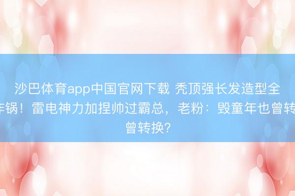 沙巴体育app中国官网下载 秃顶强长发造型全网炸锅！雷电神力加捏帅过霸总，老粉：毁童年也曾转换？