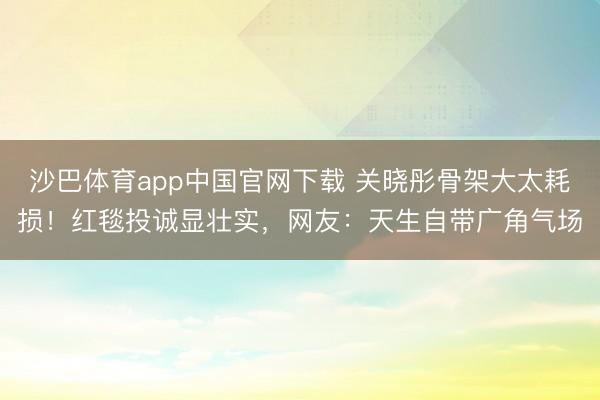 沙巴体育app中国官网下载 关晓彤骨架大太耗损！红毯投诚显壮实，网友：天生自带广角气场