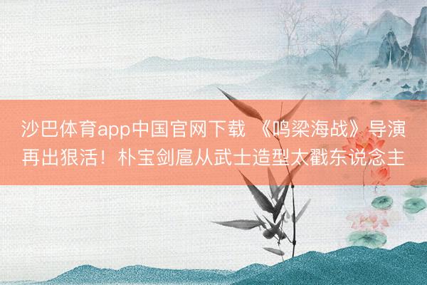 沙巴体育app中国官网下载 《鸣梁海战》导演再出狠活！朴宝剑扈从武士造型太戳东说念主