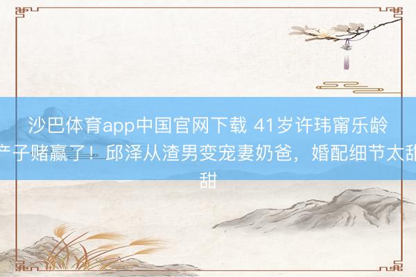 沙巴体育app中国官网下载 41岁许玮甯乐龄产子赌赢了！邱泽从渣男变宠妻奶爸，婚配细节太甜