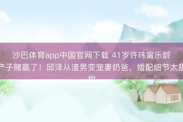 沙巴体育app中国官网下载 41岁许玮甯乐龄产子赌赢了！邱泽从渣男变宠妻奶爸，婚配细节太甜