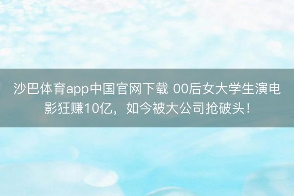 沙巴体育app中国官网下载 00后女大学生演电影狂赚10亿，如今被大公司抢破头！