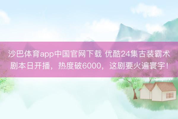 沙巴体育app中国官网下载 优酷24集古装霸术剧本日开播，热度破6000，这剧要火遍寰宇！