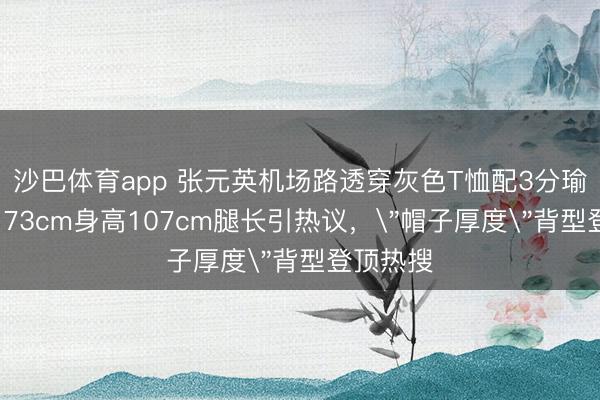 沙巴体育app 张元英机场路透穿灰色T恤配3分瑜伽裤，173cm身高107cm腿长引热议，