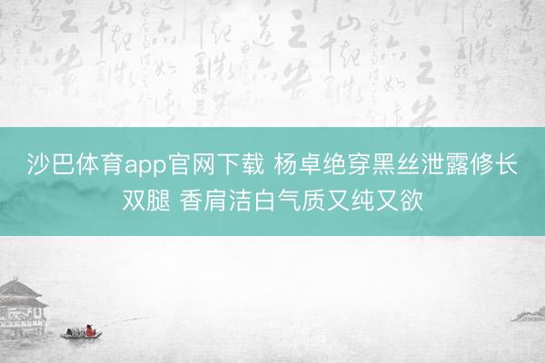 沙巴体育app官网下载 杨卓绝穿黑丝泄露修长双腿 香肩洁白气质又纯又欲