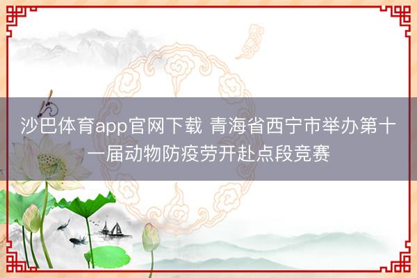 沙巴体育app官网下载 青海省西宁市举办第十一届动物防疫劳开赴点段竞赛