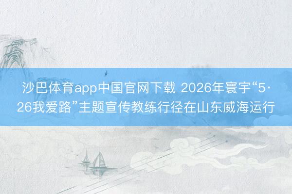 沙巴体育app中国官网下载 2026年寰宇“5·26我爱路”主题宣传教练行径在山东威海运行