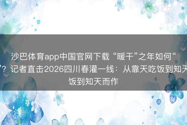 沙巴体育app中国官网下载 “暖干”之年如何“保水”？记者直击2026四川春灌一线：从靠天吃饭到知天而作