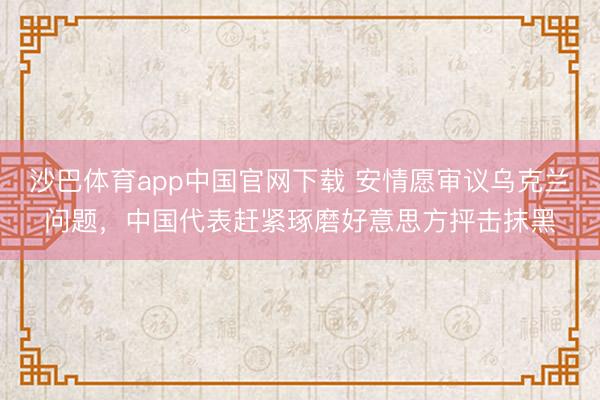 沙巴体育app中国官网下载 安情愿审议乌克兰问题,中国代表赶紧琢磨好意思方抨击抹黑